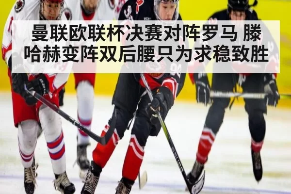 曼联欧联杯决赛对阵罗马 滕哈赫变阵双后腰只为求稳致胜