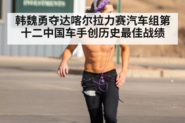 韩魏勇夺达喀尔拉力赛汽车组第十二中国车手创历史最佳战绩